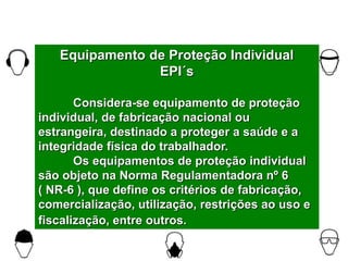 Equipamento de Proteção Individual
EPI´s
Considera-se equipamento de proteção
individual, de fabricação nacional ou
estrangeira, destinado a proteger a saúde e a
integridade física do trabalhador.
Os equipamentos de proteção individual
são objeto na Norma Regulamentadora nº 6
( NR-6 ), que define os critérios de fabricação,
comercialização, utilização, restrições ao uso e
fiscalização, entre outros.
 