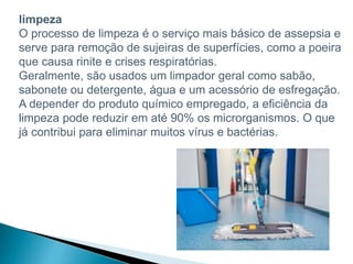 limpeza
O processo de limpeza é o serviço mais básico de assepsia e
serve para remoção de sujeiras de superfícies, como a poeira
que causa rinite e crises respiratórias.
Geralmente, são usados um limpador geral como sabão,
sabonete ou detergente, água e um acessório de esfregação.
A depender do produto químico empregado, a eficiência da
limpeza pode reduzir em até 90% os microrganismos. O que
já contribui para eliminar muitos vírus e bactérias.
 