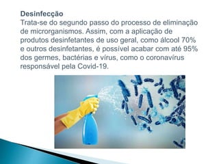Desinfecção
Trata-se do segundo passo do processo de eliminação
de microrganismos. Assim, com a aplicação de
produtos desinfetantes de uso geral, como álcool 70%
e outros desinfetantes, é possível acabar com até 95%
dos germes, bactérias e vírus, como o coronavírus
responsável pela Covid-19.
 
