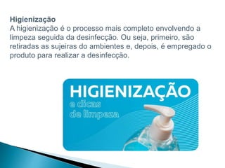 Higienização
A higienização é o processo mais completo envolvendo a
limpeza seguida da desinfecção. Ou seja, primeiro, são
retiradas as sujeiras do ambientes e, depois, é empregado o
produto para realizar a desinfecção.
 
