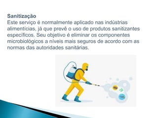 Sanitização
Este serviço é normalmente aplicado nas indústrias
alimentícias, já que prevê o uso de produtos sanitizantes
específicos. Seu objetivo é eliminar os componentes
microbiológicos a níveis mais seguros de acordo com as
normas das autoridades sanitárias.
 