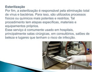 Esterilização
Por fim, a esterilização é responsável pela eliminação total
de vírus e bactérias. Para isso, são utilizados processos
físicos ou químicos mais potentes e restritos. Tal
procedimento tem etapas específicas, materiais e
equipamentos próprios.
Esse serviço é comumente usado em hospitais,
principalmente salas cirúrgicas, em consultórios, salões de
beleza e lugares que tenham o risco de infecção.
 