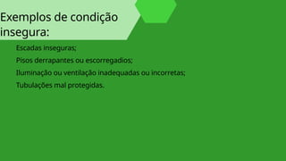 Exemplos de condição
insegura:
Escadas inseguras;
Pisos derrapantes ou escorregadios;
Iluminação ou ventilação inadequadas ou incorretas;
Tubulações mal protegidas.
 