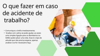 • Comunique a chefia imediatamente;
• ´Analise com calma se pode ajudar, as vezes
uma simples ligação para os Bombeiros ou
SAMU pode salvar uma vida. Esse é o tipo de
atitude que não precisa esperar, apenas
analise e se for necessário faça.
O que fazer em caso
de acidente de
trabalho?
 
