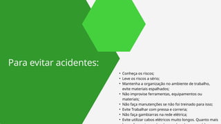 • Conheça os riscos;
• Leve os riscos a sério;
• Mantenha a organização no ambiente de trabalho,
evite materiais espalhados;
• Não improvise ferramentas, equipamentos ou
materiais;
• Não faça manutenções se não foi treinado para isso;
• Evite Trabalhar com pressa e correria;
• Não faça gambiarras na rede elétrica;
• Evite utilizar cabos elétricos muito longos. Quanto mais
Para evitar acidentes:
 