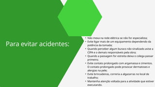 • Não mexa na rede elétrica se não for especialista;
• Evite ligar mais de um equipamento dependendo da
potência da tomada;
• Quando perceber algum buraco não sinalizado avise a
CIPA e o demais responsáveis pela obra;
• Quando a passagem for estreita deixa o colega passar
primeiro;
• Evite contato prolongado com argamassa e cimentos.
O contato prolongado pode provocar dermatoses e
alergias na pele;
• Evite brincadeiras, correria a algazarras no local de
trabalho;
• Mantenha atenção voltada para a atividade que estiver
executando.
Para evitar acidentes:
 