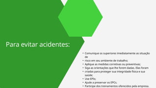 • Comunique os superiores imediatamente as situação
de
• risco em seu ambiente de trabalho;
• Aplique as medidas corretivas ou preventivas;
• Siga as orientações que lhe forem dadas. Elas foram
• criadas para proteger sua integridade física e sua
saúde;
• Use EPIs;
• Ajude a preservar os EPCs.
• Participe dos treinamentos oferecidos pela empresa.
Para evitar acidentes:
 