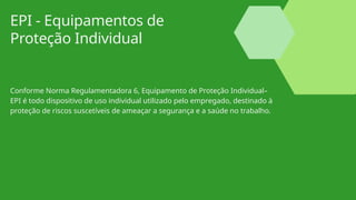 EPI - Equipamentos de
Proteção Individual
Conforme Norma Regulamentadora 6, Equipamento de Proteção Individual–
EPI é todo dispositivo de uso individual utilizado pelo empregado, destinado à
proteção de riscos suscetíveis de ameaçar a segurança e a saúde no trabalho.
 