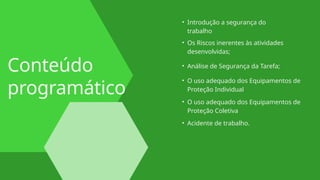 Conteúdo
programático
• Introdução a segurança do
trabalho
• Análise de Segurança da Tarefa;
• O uso adequado dos Equipamentos de
Proteção Individual
• O uso adequado dos Equipamentos de
Proteção Coletiva
• Acidente de trabalho.
• Os Riscos inerentes às atividades
desenvolvidas;
 