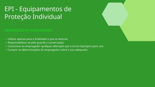 EPI - Equipamentos de
Proteção Individual
OBRIGAÇÕES DO FUNCIONÁRIO:
• Utilizar apenas para a finalidade a que se destina;
• Responsabilizar-se pela guarda e conservação;
• Comunicar ao empregador qualquer alteração que o torne impróprio para uso;
• Cumprir as determinações do empregador sobre o uso adequado.
 