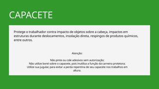 CAPACETE
Protege o trabalhador contra impacto de objetos sobre a cabeça, impactos em
estruturas durante deslocamentos, insolação direta, respingos de produtos químicos,
entre outros.
Atenção:
Não pinte ou cole adesivos sem autorização;
Não utilize boné sobre o capacete, pois inutiliza a função da carneira protetora;
Utilize sua jugular, para evitar a perda repentina de seu capacete nos trabalhos em
altura.
 