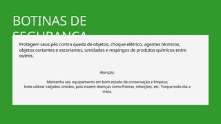 BOTINAS DE
SEGURANÇA
Protegem seus pés contra queda de objetos, choque elétrico, agentes térmicos,
objetos cortantes e escoriantes, umidades e respingos de produtos químicos entre
outros.
Atenção:
Mantenha seu equipamento em bom estado de conservação e limpeza;
Evite utilizar calçados úmidos, pois trazem doenças como frieiras, infecções, etc. Troque todo dia a
meia.
 