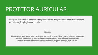PROTETOR AURICULAR
Protege o trabalhador contra ruídos provenientes dos processos produtivos. Podem
ser de inserção (plug) ou de concha.
Atenção:
Manter as partes a serem inseridas limpas, isentas de poeiras, óleos, graxas e demais impurezas;
Quando fora de uso, guardá-lo na embalagem plástica (não pendurar no capacete);
Demarcar uma das extremidades do cordão do plug (por exemplo, com um nó).
 