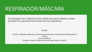 RESPIRADOR/MÁSCARA
Os respiradores tem o objetivo de evitar inalação de vapores orgânicos, névoas,
partículas finas, partículas tóxicas através das vias respiratórias.
Atenção:
Solicite o respirador adequado ao contaminante presente na sua área de trabalho (poeiras,
névoas,
fumos metálicos);
Dúvidas: consulte o Departamento de Segurança do Trabalho.
 
