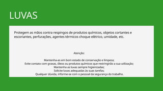 LUVAS
Protegem as mãos contra respingos de produtos químicos, objetos cortantes e
escoriantes, perfurações, agentes térmicos choque elétrico, umidade, etc.
Atenção:
Mantenha-as em bom estado de conservação e limpeza;
Evite contato com graxas, óleos ou produtos químicos que restringirão a sua utilização;
Mantenha as luvas sempre higienizadas;
Solicite luvas adequadas às suas tarefas;
Qualquer dúvida, informe-se com o pessoal da segurança do trabalho.
 