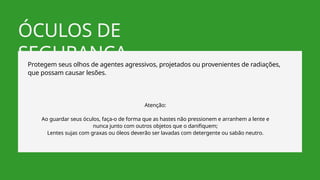 ÓCULOS DE
SEGURANÇA
Protegem seus olhos de agentes agressivos, projetados ou provenientes de radiações,
que possam causar lesões.
Atenção:
Ao guardar seus óculos, faça-o de forma que as hastes não pressionem e arranhem a lente e
nunca junto com outros objetos que o danifiquem;
Lentes sujas com graxas ou óleos deverão ser lavadas com detergente ou sabão neutro.
 