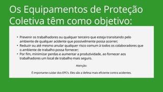 Os Equipamentos de Proteção
Coletiva têm como objetivo:
• Prevenir os trabalhadores ou qualquer terceiro que esteja transitando pelo
ambiente de qualquer acidente que possivelmente possa ocorrer;
• Reduzir ou até mesmo anular qualquer risco comum à todos os colaboradores que
o ambiente de trabalho possa fornecer;
• Por fim, minimizar perdas e aumentar a produtividade, ao fornecer aos
trabalhadores um local de trabalho mais seguro.
Atenção:
É importante cuidar dos EPC’s. Eles são a defesa mais eficiente contra acidentes.
 