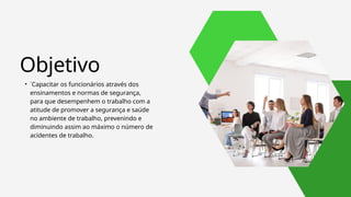 Objetivo
• ´Capacitar os funcionários através dos
ensinamentos e normas de segurança,
para que desempenhem o trabalho com a
atitude de promover a segurança e saúde
no ambiente de trabalho, prevenindo e
diminuindo assim ao máximo o número de
acidentes de trabalho.
 