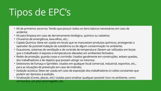 Tipos de EPC’s
• Kit de primeiros socorros: Tendo que possuir todos os itens básicos necessários em caso de
acidente;
• Kit para limpeza em caso de derramamento biológico, químico ou radiativo;
• Chuveiros de emergência, lava-olhos, etc.;
• Capela Química: Deve ser usada em locais que se manuseiam produtos químicos, protegendo o
operador de possível inalação da substância ou de algum contaminação no ambiente;
• Exaustores, sistemas de ventilação e de controle de temperatura: Devem ser utilizados em locais
que o trabalhador é exposto á temperaturas elevadas em ambientes fechados;
• Redes de proteção, guarda corpo e corrimão: Usados geralmente em construções, evitam quedas,
dos trabalhadores e de objetos que possam atingir os mesmos;
• Detectores de fumaça e Sprinkles: Usados em qualquer local comercial, industrial, esportivo, etc.,
para as situações de prevenção em caso de incêndio;
• Isolação acústica: Deve ser usada em caso de exposição dos trabalhadores á ruídos constantes que
podem ser danosos à audição;
• Sinalização (Cones, placas, etc): Usadas para sinalizar qualquer possível risco no ambiente, como
um buraco, um piso escorregadio, etc.
 
