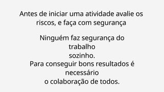 Antes de iniciar uma atividade avalie os
riscos, e faça com segurança
Ninguém faz segurança do
trabalho
sozinho.
Para conseguir bons resultados é
necessário
o colaboração de todos.
 