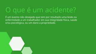 É um evento não desejado que tem por resultado uma lesão ou
enfermidade a um trabalhador em sua integridade física, saúde
e/ou psicológica, ou um dano a propriedade.
O que é um acidente?
 