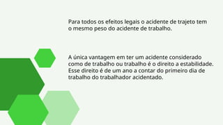 Para todos os efeitos legais o acidente de trajeto tem
o mesmo peso do acidente de trabalho.
A única vantagem em ter um acidente considerado
como de trabalho ou trabalho é o direito a estabilidade.
Esse direito é de um ano a contar do primeiro dia de
trabalho do trabalhador acidentado.
 
