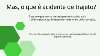 Mas, o que é acidente de trajeto?
É aquele que ocorre de casa para o trabalho e do
trabalho para casa Independente do meio de locomoção.
Para que fique caracterizado o acidente de trajeto não pode haver desvio
algum no caminho.
 