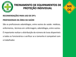 RECOMENDAÇÕES PARA USO DE EPI’s
PROFISSIONAIS DA ÁREA DA SAÚDE
São os profissionais odontólogos, entre outros da saúde: médicos,
enfermeiros, técnicos em enfermagem, odontólogos, entre outros.
É importante realizar a distribuição do número de luvas disponíveis
a todos os funcionários e verificar se o tamanho é compatível com
o trabalhador.
TREINAMENTO DE EQUIPAMENTOS DE
PROTEÇÃO INDIVIDUAL
 