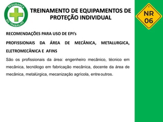 RECOMENDAÇÕES PARA USO DE EPI’s
PROFISSIONAIS DA ÁREA DE MECÂNICA, METALURGICA,
ELETROMECÂNICA E AFINS
São os profissionais da área: engenheiro mecânico, técnico em
mecânica, tecnólogo em fabricação mecânica, docente da área de
mecânica, metalúrgica, mecanização agrícola, entreoutros.
TREINAMENTO DE EQUIPAMENTOS DE
PROTEÇÃO INDIVIDUAL
 