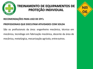 RECOMENDAÇÕES PARA USO DE EPI’s
PROFISSIONAIS QUE EXECUTAM ATIVIDADES COM SOLDA
São os profissionais da área: engenheiro mecânico, técnico em
mecânica, tecnólogo em fabricação mecânica, docente da área de
mecânica, metalúrgica, mecanização agrícola, entreoutros.
TREINAMENTO DE EQUIPAMENTOS DE
PROTEÇÃO INDIVIDUAL
 