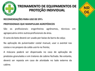 RECOMENDAÇÕES PARA USO DE EPI’s
PROFISSIONAIS QUE MANIPULAM AGROTÓXICOS
São os profissionais: engenheiros agrônomos, técnicos em
agropecuária entre outrosprofissionais da área.
O cano da bota deverá ser usado por baixo da barra da calça;
Na aplicação do pulverizador costal manual, usar o avental nas
costas e no preparo da calda usá-lo na frente;
A máscara poderá ser dispensada no caso de aplicação de
produtos granulados e em tratores de cabine fechada. No entanto,
deverá ser reposta em caso de atividade no lado externo da
cabine.
TREINAMENTO DE EQUIPAMENTOS DE
PROTEÇÃO INDIVIDUAL
 