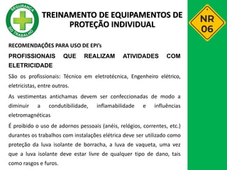 RECOMENDAÇÕES PARA USO DE EPI’s
PROFISSIONAIS QUE REALIZAM ATIVIDADES COM
ELETRICIDADE
São os profissionais: Técnico em eletrotécnica, Engenheiro elétrico,
eletricistas, entre outros.
As vestimentas antichamas devem ser confeccionadas de modo a
diminuir a condutibilidade, inflamabilidade e influências
eletromagnéticas
É proibido o uso de adornos pessoais (anéis, relógios, correntes, etc.)
durantes os trabalhos com instalações elétrica deve ser utilizado como
proteção da luva isolante de borracha, a luva de vaqueta, uma vez
que a luva isolante deve estar livre de qualquer tipo de dano, tais
como rasgos e furos.
TREINAMENTO DE EQUIPAMENTOS DE
PROTEÇÃO INDIVIDUAL
 