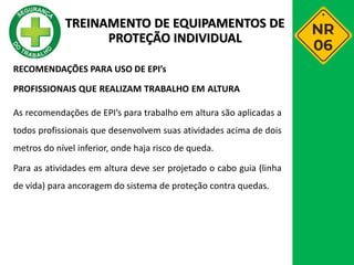 RECOMENDAÇÕES PARA USO DE EPI’s
PROFISSIONAIS QUE REALIZAM TRABALHO EM ALTURA
As recomendações de EPI’s para trabalho em altura são aplicadas a
todos profissionais que desenvolvem suas atividades acima de dois
metros do nível inferior, onde haja risco de queda.
Para as atividades em altura deve ser projetado o cabo guia (linha
de vida) para ancoragem do sistema de proteção contra quedas.
TREINAMENTO DE EQUIPAMENTOS DE
PROTEÇÃO INDIVIDUAL
 