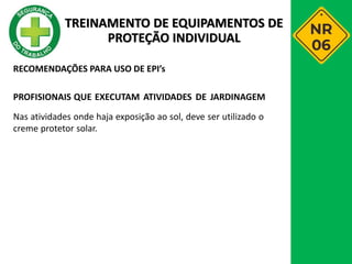 RECOMENDAÇÕES PARA USO DE EPI’s
PROFISIONAIS QUE EXECUTAM ATIVIDADES DE JARDINAGEM
Nas atividades onde haja exposição ao sol, deve ser utilizado o
creme protetor solar.
TREINAMENTO DE EQUIPAMENTOS DE
PROTEÇÃO INDIVIDUAL
 