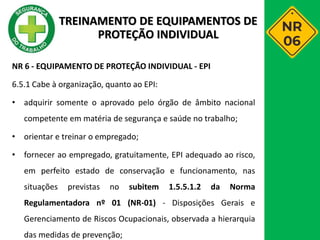 NR 6 - EQUIPAMENTO DE PROTEÇÃO INDIVIDUAL - EPI
6.5.1 Cabe à organização, quanto ao EPI:
• adquirir somente o aprovado pelo órgão de âmbito nacional
competente em matéria de segurança e saúde no trabalho;
• orientar e treinar o empregado;
• fornecer ao empregado, gratuitamente, EPI adequado ao risco,
em perfeito estado de conservação e funcionamento, nas
situações previstas no subitem 1.5.5.1.2 da Norma
Regulamentadora nº 01 (NR-01) - Disposições Gerais e
Gerenciamento de Riscos Ocupacionais, observada a hierarquia
das medidas de prevenção;
TREINAMENTO DE EQUIPAMENTOS DE
PROTEÇÃO INDIVIDUAL
 