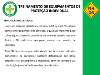 PERIODICIDADE DE TROCA
Existe um prazo de validade ao consultar o CA de um EPI’s, porém
como é um equipamento de proteção, a qualquer momento pode
sofrer alguma alteração oriunda de um acidente ou pelo mau uso.
Assim, o EPI pode fazer seu papel, mesmo com minutos de
utilização.
Todo EPI deve passar por testes visuais que devem ser realizados
diariamente; se apresentar qualquer deterioração que possa
prejudicar seu desempenho e segurança, deve ser solicitado sua
substituição junto à Chefia Imediata de cada setor.
TREINAMENTO DE EQUIPAMENTOS DE
PROTEÇÃO INDIVIDUAL
 