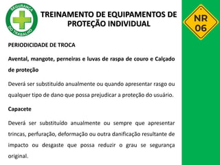 PERIODICIDADE DE TROCA
Avental, mangote, perneiras e luvas de raspa de couro e Calçado
de proteção
Deverá ser substituído anualmente ou quando apresentar rasgo ou
qualquer tipo de dano que possa prejudicar a proteção do usuário.
Capacete
Deverá ser substituído anualmente ou sempre que apresentar
trincas, perfuração, deformação ou outra danificação resultante de
impacto ou desgaste que possa reduzir o grau se segurança
original.
TREINAMENTO DE EQUIPAMENTOS DE
PROTEÇÃO INDIVIDUAL
 