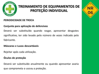 PERIODICIDADE DE TROCA
Conjunto para aplicação de defensivos
Deverá ser substituído quando rasgar, apresentar desgastes
significativo, ter sido levado pelo número de vezes indicado pelo
fabricante.
Máscaras e Luvas descartáveis
Rejeitar após cada utilização.
Óculos de proteção
Deverá ser substituído anualmente ou quando apresentar avaria
que comprometa o usoou a proteção.
TREINAMENTO DE EQUIPAMENTOS DE
PROTEÇÃO INDIVIDUAL
 