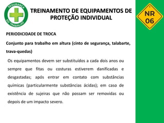 PERIODICIDADE DE TROCA
Conjunto para trabalho em altura (cinto de segurança, talabarte,
trava-quedas)
Os equipamentos devem ser substituídos a cada dois anos ou
sempre que fitas ou costuras estiverem danificadas e
desgastadas; após entrar em contato com substâncias
químicas (particularmente substâncias ácidas); em caso de
existência de sujeiras que não possam ser removidas ou
depois de um impacto severo.
TREINAMENTO DE EQUIPAMENTOS DE
PROTEÇÃO INDIVIDUAL
 