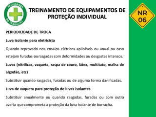 PERIODICIDADE DE TROCA
Luva isolante para eletricista
Quando reprovado nos ensaios elétricos aplicáveis ou anual ou caso
estejam furadas ourasgadas com deformidades ou desgastes intensos.
Luvas (nitrílicas, vaqueta, raspa de couro, látex, multitato, malha de
algodão, etc)
Substituir quando rasgadas, furadas ou de alguma forma danificadas.
Luva de vaqueta para proteção de luvas isolantes
Substituir anualmente ou quando rasgadas, furadas ou com outra
avaria quecomprometa a proteção da luva isolante de borracha.
TREINAMENTO DE EQUIPAMENTOS DE
PROTEÇÃO INDIVIDUAL
 