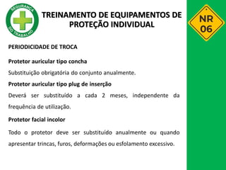 PERIODICIDADE DE TROCA
Protetor auricular tipo concha
Substituição obrigatória do conjunto anualmente.
Protetor auricular tipo plug de inserção
Deverá ser substituído a cada 2 meses, independente da
frequência de utilização.
Protetor facial incolor
Todo o protetor deve ser substituído anualmente ou quando
apresentar trincas, furos, deformações ou esfolamento excessivo.
TREINAMENTO DE EQUIPAMENTOS DE
PROTEÇÃO INDIVIDUAL
 