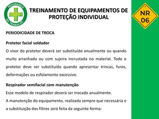 PERIODICIDADE DE TROCA
Protetor facial soldador
O visor do protetor deverá ser substituído anualmente ou quando
muito arranhado ou com sujeira incrustada no material. Todo o
protetor deve ser substituído quando apresentar trincas, furos,
deformações ou esfolamento excessivo.
Respirador semifacial com manutenção
Esse modelo de respirador deverá ser trocado anualmente.
A manutenção do equipamento, realizada sempre que necessária e
a substituição dos filtros será feita da seguinte forma:
TREINAMENTO DE EQUIPAMENTOS DE
PROTEÇÃO INDIVIDUAL
 