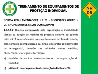 NORMA REGULAMENTADORA N.º 01 - DISPOSIÇÕES GERAIS e
GERENCIAMENTO DE RISCOS OCUPACIONAIS
1.5.5.1.2 Quando comprovada pela organização a inviabilidade
técnica da adoção de medidas de proteção coletiva, ou quando
estas não forem suficientes ou encontrarem-se em fase de estudo,
planejamento ou implantação ou, ainda, em caráter complementar
ou emergencial, deverão ser adotadas outras medidas,
obedecendo-se a seguinte hierarquia:
a) medidas de caráter administrativo ou de organização do
trabalho;
b) utilização de equipamento de proteção individual - EPI.
TREINAMENTO DE EQUIPAMENTOS DE
PROTEÇÃO INDIVIDUAL
 