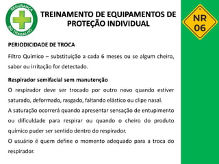 PERIODICIDADE DE TROCA
Filtro Químico – substituição a cada 6 meses ou se algum cheiro,
sabor ou irritação for detectado.
Respirador semifacial sem manutenção
O respirador deve ser trocado por outro novo quando estiver
saturado, deformado, rasgado, faltando elástico ou clipe nasal.
A saturação ocorrerá quando apresentar sensação de entupimento
ou dificuldade para respirar ou quando o cheiro do produto
químico puder ser sentido dentro do respirador.
O usuário é quem define o momento adequado para a troca do
respirador.
TREINAMENTO DE EQUIPAMENTOS DE
PROTEÇÃO INDIVIDUAL
 