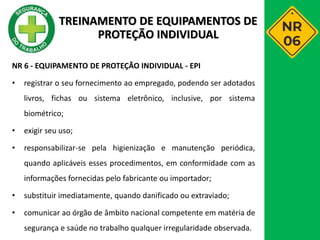 NR 6 - EQUIPAMENTO DE PROTEÇÃO INDIVIDUAL - EPI
• registrar o seu fornecimento ao empregado, podendo ser adotados
livros, fichas ou sistema eletrônico, inclusive, por sistema
biométrico;
• exigir seu uso;
• responsabilizar-se pela higienização e manutenção periódica,
quando aplicáveis esses procedimentos, em conformidade com as
informações fornecidas pelo fabricante ou importador;
• substituir imediatamente, quando danificado ou extraviado;
• comunicar ao órgão de âmbito nacional competente em matéria de
segurança e saúde no trabalho qualquer irregularidade observada.
TREINAMENTO DE EQUIPAMENTOS DE
PROTEÇÃO INDIVIDUAL
 