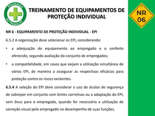 NR 6 - EQUIPAMENTO DE PROTEÇÃO INDIVIDUAL - EPI
6.5.2 A organização deve selecionar os EPI, considerando:
• a adequação do equipamento ao empregado e o conforto
oferecido, segundo avaliação do conjunto de empregados;
• a compatibilidade, em casos que exijam a utilização simultânea de
vários EPI, de maneira a assegurar as respectivas eficácias para
proteção contra os riscos existentes.
6.5.4 A seleção do EPI deve considerar o uso de óculos de segurança
de sobrepor em conjunto com lentes corretivas ou a adaptação do EPI,
sem ônus para o empregado, quando for necessária a utilização de
correção visual pelo empregado no desempenho de suas funções.
TREINAMENTO DE EQUIPAMENTOS DE
PROTEÇÃO INDIVIDUAL
 