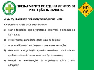 NR 6 - EQUIPAMENTO DE PROTEÇÃO INDIVIDUAL - EPI
6.6.1 Cabe ao trabalhador, quanto ao EPI:
a) usar o fornecido pela organização, observado o disposto no
item 6.5.2;
b) utilizar apenas para a finalidade a que se destina;
c) responsabilizar-se pela limpeza, guarda e conservação;
d) comunicar à organização quando extraviado, danificado ou
qualquer alteração que o torne impróprio para uso;
e) cumprir as determinações da organização sobre o uso
adequado.
TREINAMENTO DE EQUIPAMENTOS DE
PROTEÇÃO INDIVIDUAL
 
