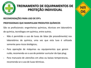 RECOMENDAÇÕES PARA USO DE EPI’s
PROFISSIONAIS QUE MANIPULAM PRODUTOS QUÍMICOS
São os profissionais: engenheiros químicos, técnicos em laboratório
de química, tecnólogos em química, entre outros.
• Não é permitido o uso de luvas de látex (de procedimento) nos
laboratórios de química, uma vez que esta luva é utilizada
somente para riscos biológicos;
• Para operação de máquinas ou equipamentos que gerem
ruído, recomenda-se o uso de protetor auricular do tipo plug;
• Para manuseio de utensílios em altas ou baixas temperaturas,
recomenda-se o uso de luvas térmicas.
TREINAMENTO DE EQUIPAMENTOS DE
PROTEÇÃO INDIVIDUAL
 