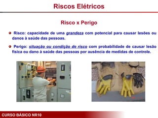 CURSO BÁSICO NR10
Risco x Perigo
Riscos Elétricos
Risco: capacidade de uma grandeza com potencial para causar lesões ou
danos à saúde das pessoas.
Perigo: situação ou condição de risco com probabilidade de causar lesão
física ou dano à saúde das pessoas por ausência de medidas de controle.
 