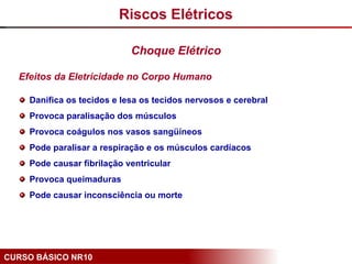 CURSO BÁSICO NR10
Efeitos da Eletricidade no Corpo Humano
Danifica os tecidos e lesa os tecidos nervosos e cerebral
Provoca paralisação dos músculos
Provoca coágulos nos vasos sangüíneos
Pode paralisar a respiração e os músculos cardíacos
Pode causar fibrilação ventricular
Provoca queimaduras
Pode causar inconsciência ou morte
Choque Elétrico
Riscos Elétricos
 